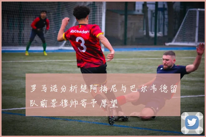 罗马诺分析楚阿梅尼与巴尔韦德留队前景穆帅寄予厚望