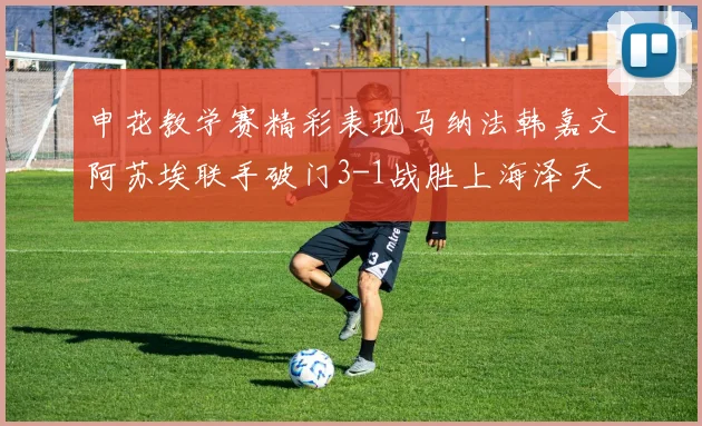 申花教学赛精彩表现马纳法韩嘉文阿苏埃联手破门3-1战胜上海泽天