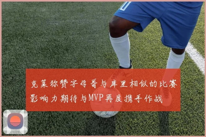 克莱称赞字母哥与库里相似的比赛影响力期待与MVP再度携手作战