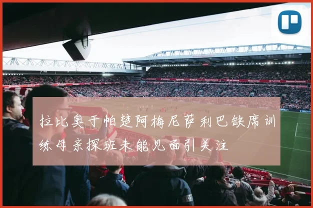 拉比奥于帕楚阿梅尼萨利巴缺席训练母亲探班未能见面引关注