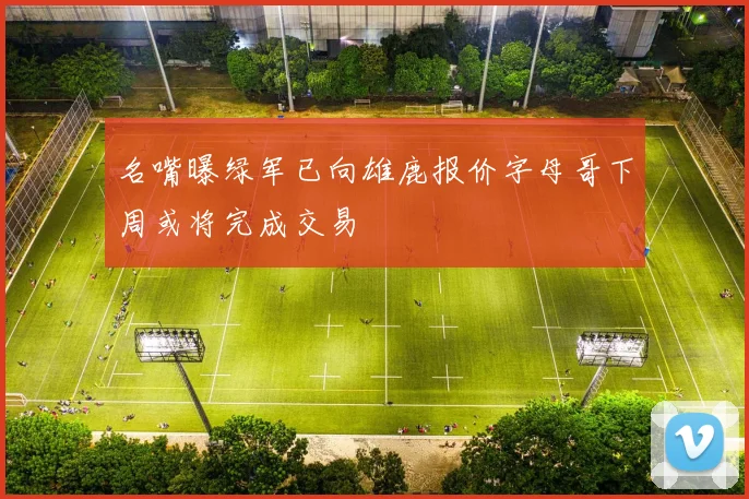名嘴曝绿军已向雄鹿报价字母哥下周或将完成交易
