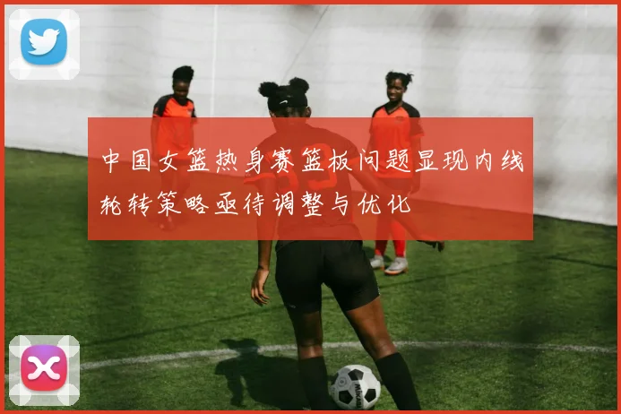 中国女篮热身赛篮板问题显现内线轮转策略亟待调整与优化