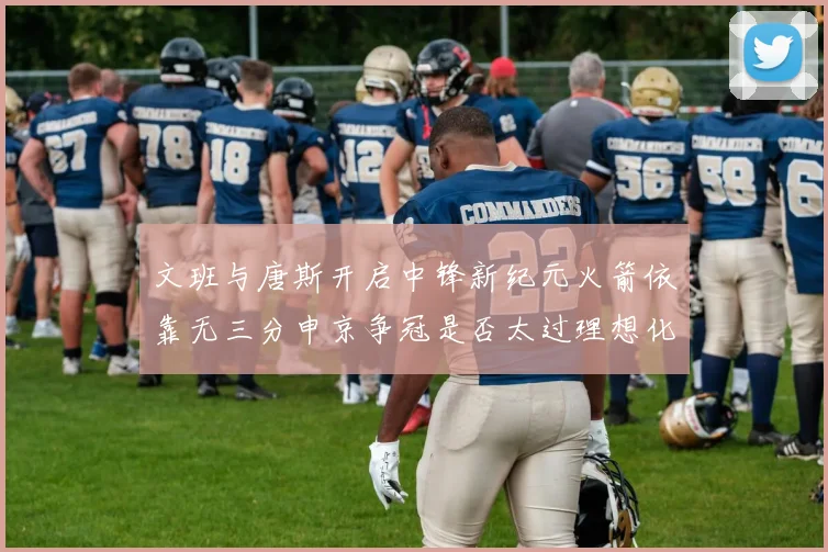文班与唐斯开启中锋新纪元火箭依靠无三分申京争冠是否太过理想化
