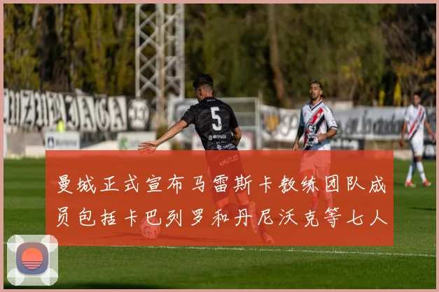 曼城正式宣布马雷斯卡教练团队成员包括卡巴列罗和丹尼沃克等七人加入
