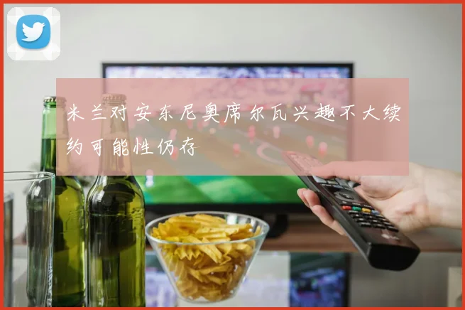 米兰对安东尼奥席尔瓦兴趣不大续约可能性仍存