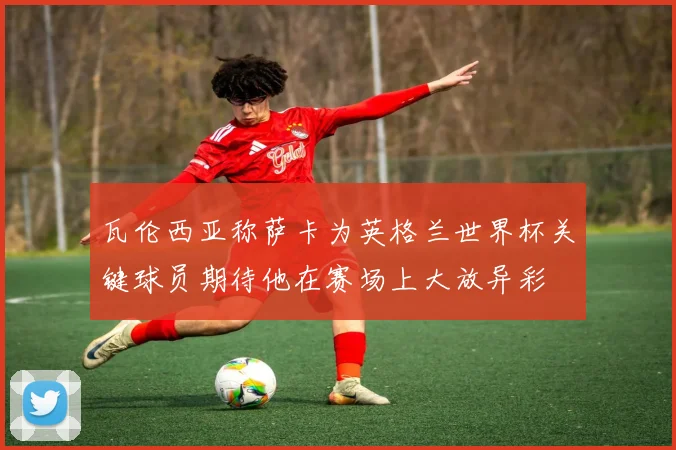 瓦伦西亚称萨卡为英格兰世界杯关键球员期待他在赛场上大放异彩
