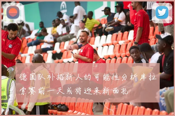 德国队补招新人的可能性分析库拉索赛前一天或将迎来新面孔