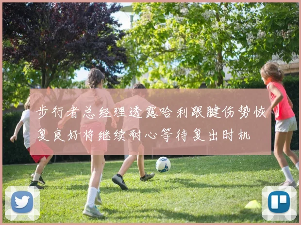 步行者总经理透露哈利跟腱伤势恢复良好将继续耐心等待复出时机