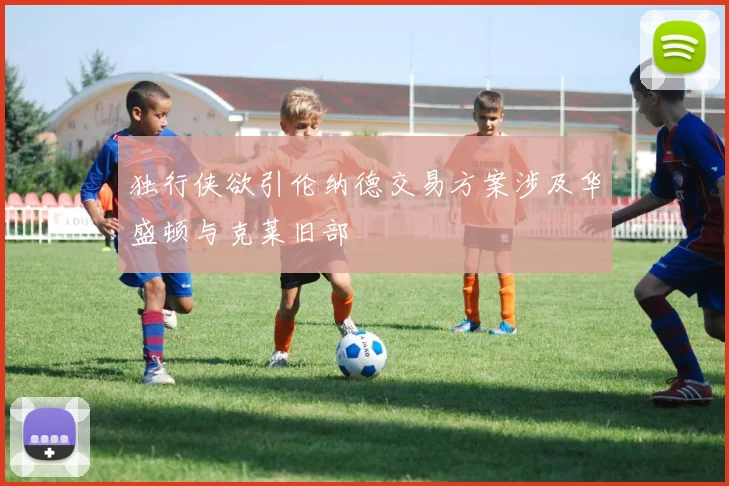 独行侠欲引伦纳德交易方案涉及华盛顿与克莱旧部